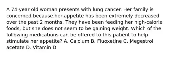 A 74-year-old woman presents with lung cancer. Her family is concerned because her appetite has been extremely decreased over the past 2 months. They have been feeding her high-calorie foods, but she does not seem to be gaining weight. Which of the following medications can be offered to this patient to help stimulate her appetite? A. Calcium B. Fluoxetine C. Megestrol acetate D. Vitamin D