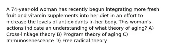 A 74-year-old woman has recently begun integrating more fresh fruit and vitamin supplements into her diet in an effort to increase the levels of antioxidants in her body. This woman's actions indicate an understanding of what theory of aging? A) Cross-linkage theory B) Program theory of aging C) Immunosenescence D) Free radical theory