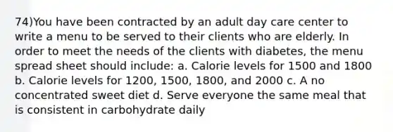 74)You have been contracted by an adult day care center to write a menu to be served to their clients who are elderly. In order to meet the needs of the clients with diabetes, the menu spread sheet should include: a. Calorie levels for 1500 and 1800 b. Calorie levels for 1200, 1500, 1800, and 2000 c. A no concentrated sweet diet d. Serve everyone the same meal that is consistent in carbohydrate daily