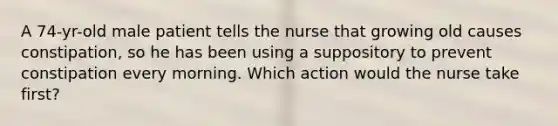 A 74-yr-old male patient tells the nurse that growing old causes constipation, so he has been using a suppository to prevent constipation every morning. Which action would the nurse take first?