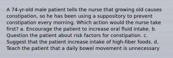 A 74-yr-old male patient tells the nurse that growing old causes constipation, so he has been using a suppository to prevent constipation every morning. Which action would the nurse take first? a. Encourage the patient to increase oral fluid intake. b. Question the patient about risk factors for constipation. c. Suggest that the patient increase intake of high-fiber foods. d. Teach the patient that a daily bowel movement is unnecessary