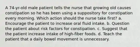 A 74-yr-old male patient tells the nurse that growing old causes constipation so he has been using a suppository for constipation every morning. Which action should the nurse take first? a. Encourage the patient to increase oral fluid intake. b. Question the patient about risk factors for constipation. c. Suggest that the patient increase intake of high-fiber foods. d. Teach the patient that a daily bowel movement is unnecessary.