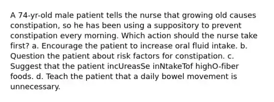 A 74-yr-old male patient tells the nurse that growing old causes constipation, so he has been using a suppository to prevent constipation every morning. Which action should the nurse take first? a. Encourage the patient to increase oral fluid intake. b. Question the patient about risk factors for constipation. c. Suggest that the patient incUreasSe inNtakeTof highO-fiber foods. d. Teach the patient that a daily bowel movement is unnecessary.