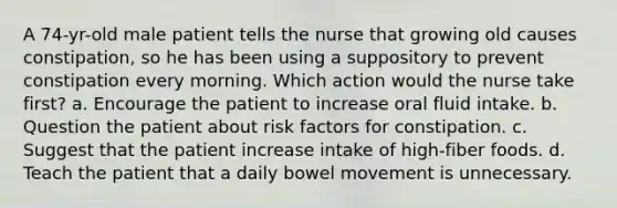 A 74-yr-old male patient tells the nurse that growing old causes constipation, so he has been using a suppository to prevent constipation every morning. Which action would the nurse take first? a. Encourage the patient to increase oral fluid intake. b. Question the patient about risk factors for constipation. c. Suggest that the patient increase intake of high-fiber foods. d. Teach the patient that a daily bowel movement is unnecessary.