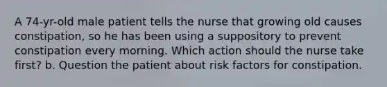 A 74-yr-old male patient tells the nurse that growing old causes constipation, so he has been using a suppository to prevent constipation every morning. Which action should the nurse take first? b. Question the patient about risk factors for constipation.