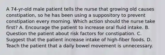 A 74-yr-old male patient tells the nurse that growing old causes constipation, so he has been using a suppository to prevent constipation every morning. Which action should the nurse take first? A. Encourage the patient to increase oral fluid intake. B. Question the patient about risk factors for constipation. C. Suggest that the patient increase intake of high-fiber foods. D. Teach the patient that a daily bowel movement is unnecessary.