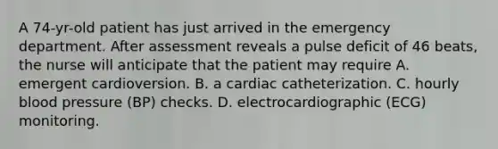 A 74-yr-old patient has just arrived in the emergency department. After assessment reveals a pulse deficit of 46 beats, the nurse will anticipate that the patient may require A. emergent cardioversion. B. a cardiac catheterization. C. hourly blood pressure (BP) checks. D. electrocardiographic (ECG) monitoring.