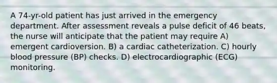 A 74-yr-old patient has just arrived in the emergency department. After assessment reveals a pulse deficit of 46 beats, the nurse will anticipate that the patient may require A) emergent cardioversion. B) a cardiac catheterization. C) hourly blood pressure (BP) checks. D) electrocardiographic (ECG) monitoring.