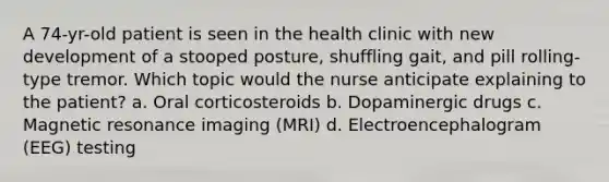 A 74-yr-old patient is seen in the health clinic with new development of a stooped posture, shuffling gait, and pill rolling-type tremor. Which topic would the nurse anticipate explaining to the patient? a. Oral corticosteroids b. Dopaminergic drugs c. Magnetic resonance imaging (MRI) d. Electroencephalogram (EEG) testing