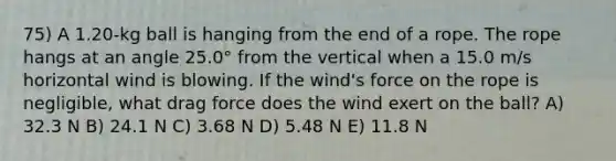 75) A 1.20-kg ball is hanging from the end of a rope. The rope hangs at an angle 25.0° from the vertical when a 15.0 m/s horizontal wind is blowing. If the wind's force on the rope is negligible, what drag force does the wind exert on the ball? A) 32.3 N B) 24.1 N C) 3.68 N D) 5.48 N E) 11.8 N