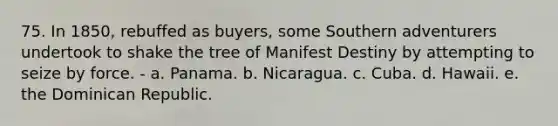 75. In 1850, rebuffed as buyers, some Southern adventurers undertook to shake the tree of Manifest Destiny by attempting to seize by force. - a. Panama. b. Nicaragua. c. Cuba. d. Hawaii. e. the Dominican Republic.