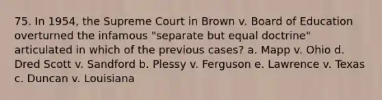 75. In 1954, the Supreme Court in Brown v. Board of Education overturned the infamous "separate but equal doctrine" articulated in which of the previous cases? a. Mapp v. Ohio d. Dred Scott v. Sandford b. Plessy v. Ferguson e. Lawrence v. Texas c. Duncan v. Louisiana