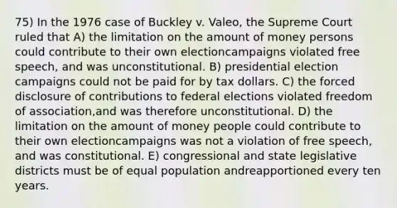 75) In the 1976 case of Buckley v. Valeo, the Supreme Court ruled that A) the limitation on the amount of money persons could contribute to their own electioncampaigns violated free speech, and was unconstitutional. B) presidential election campaigns could not be paid for by tax dollars. C) the forced disclosure of contributions to federal elections violated freedom of association,and was therefore unconstitutional. D) the limitation on the amount of money people could contribute to their own electioncampaigns was not a violation of free speech, and was constitutional. E) congressional and state legislative districts must be of equal population andreapportioned every ten years.