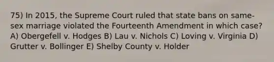 75) In 2015, the Supreme Court ruled that state bans on same-sex marriage violated the Fourteenth Amendment in which case? A) Obergefell v. Hodges B) Lau v. Nichols C) Loving v. Virginia D) Grutter v. Bollinger E) Shelby County v. Holder