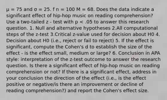 μ = 75 and σ = 25. f n = 100 M = 68. Does the data indicate a significant effect of hip-hop music on reading comprehension? Use a two-tailed z - test with p < .05 to answer this research question. 1. Null and alternative hypotheses 2.All computational steps of the z-test 3.Critical z-value used for decision about H0 4. Decision about H0 (i.e., reject or fail to reject) 5. If the effect is significant, compute the Cohen's d to establish the size of the effect - is the effect small, medium or large? 6. Conclusion in APA style: interpretation of the z-test outcome to answer the research question. Is there a significant effect of hip-hop music on reading comprehension or not? If there is a significant effect, address in your conclusion the direction of the effect (i.e., is the effect positive or negative/is there an improvement or decline of reading comprehension?) and report the Cohen's effect size.