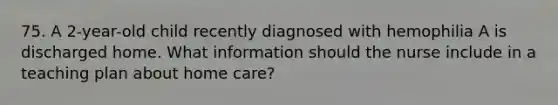 75. A 2-year-old child recently diagnosed with hemophilia A is discharged home. What information should the nurse include in a teaching plan about home care?