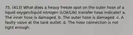 75. (413) What does a heavy freeze spot on the outer hose of a liquid oxygen/liquid nitrogen (LOX/LIN) transfer hose indicate? a. The inner hose is damaged. b. The outer hose is damaged. c. A faulty valve at the tank outlet. d. The hose connection is not tight enough.