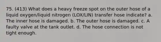 75. (413) What does a heavy freeze spot on the outer hose of a liquid oxygen/liquid nitrogen (LOX/LIN) transfer hose indicate? a. The inner hose is damaged. b. The outer hose is damaged. c. A faulty valve at the tank outlet. d. The hose connection is not tight enough.