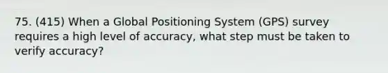 75. (415) When a Global Positioning System (GPS) survey requires a high level of accuracy, what step must be taken to verify accuracy?