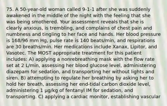 75. A 50-year-old woman called 9-1-1 after she was suddenly awakened in the middle of the night with the feeling that she was being smothered. Your assessment reveals that she is clearly anxious, is trembling, and complains of chest pain and numbness and tingling to her face and hands. Her blood pressure is 168/96 mm Hg, pulse rate is 140 beats/min, and respirations are 30 breaths/min. Her medications include Xanax, Lipitor, and Vasotec. The MOST appropriate treatment for this patient includes: A) applying a nonrebreathing mask with the flow rate set at 2 L/min, assessing her blood glucose level, administering diazepam for sedation, and transporting her without lights and siren. B) attempting to regulate her breathing by asking her to hold her breath, assessing her end-tidal carbon dioxide level, administering 1 µg/kg of fentanyl IM for sedation, and transporting. C) applying a cardiac monitor, establishing vascular