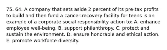 75. 64. A company that sets aside 2 percent of its pre-tax profits to build and then fund a cancer-recovery facility for teens is an example of a corporate social responsibility action to: A. enhance employee well-being. B. support philanthropy. C. protect and sustain the environment. D. ensure honorable and ethical action. E. promote workforce diversity.