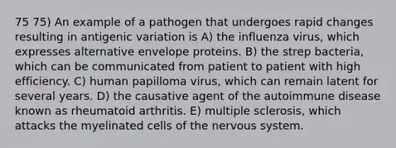 75 75) An example of a pathogen that undergoes rapid changes resulting in antigenic variation is A) the influenza virus, which expresses alternative envelope proteins. B) the strep bacteria, which can be communicated from patient to patient with high efficiency. C) human papilloma virus, which can remain latent for several years. D) the causative agent of the autoimmune disease known as rheumatoid arthritis. E) multiple sclerosis, which attacks the myelinated cells of the nervous system.