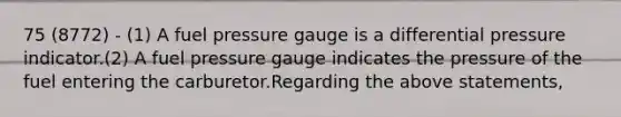 75 (8772) - (1) A fuel pressure gauge is a differential pressure indicator.(2) A fuel pressure gauge indicates the pressure of the fuel entering the carburetor.Regarding the above statements,