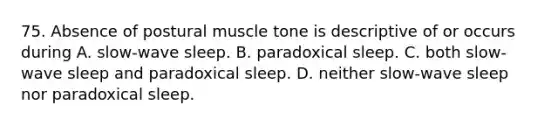 75. Absence of postural muscle tone is descriptive of or occurs during A. slow-wave sleep. B. paradoxical sleep. C. both slow-wave sleep and paradoxical sleep. D. neither slow-wave sleep nor paradoxical sleep.