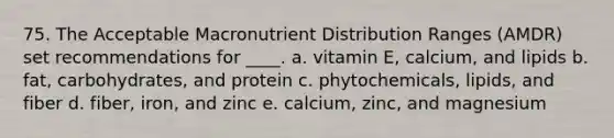 75. The Acceptable Macronutrient Distribution Ranges (AMDR) set recommendations for ____. a. vitamin E, calcium, and lipids b. fat, carbohydrates, and protein c. phytochemicals, lipids, and fiber d. fiber, iron, and zinc e. calcium, zinc, and magnesium