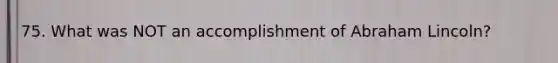 75. What was NOT an accomplishment of Abraham Lincoln?