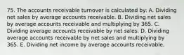 75. The accounts receivable turnover is calculated by: A. Dividing net sales by average accounts receivable. B. Dividing net sales by average accounts receivable and multiplying by 365. C. Dividing average accounts receivable by net sales. D. Dividing average accounts receivable by net sales and multiplying by 365. E. Dividing net income by average accounts receivable.