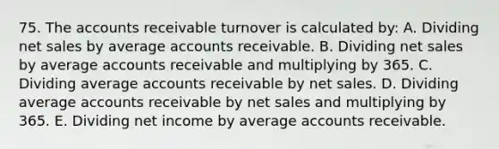 75. The accounts receivable turnover is calculated by: A. Dividing net sales by average accounts receivable. B. Dividing net sales by average accounts receivable and multiplying by 365. C. Dividing average accounts receivable by net sales. D. Dividing average accounts receivable by net sales and multiplying by 365. E. Dividing net income by average accounts receivable.