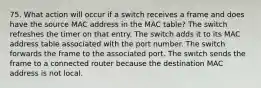 75. What action will occur if a switch receives a frame and does have the source MAC address in the MAC table? The switch refreshes the timer on that entry. The switch adds it to its MAC address table associated with the port number. The switch forwards the frame to the associated port. The switch sends the frame to a connected router because the destination MAC address is not local.