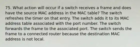 75. What action will occur if a switch receives a frame and does have the source MAC address in the MAC table? The switch refreshes the timer on that entry. The switch adds it to its MAC address table associated with the port number. The switch forwards the frame to the associated port. The switch sends the frame to a connected router because the destination MAC address is not local.