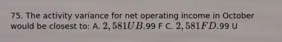 75. The activity variance for net operating income in October would be closest to: A. 2,581 U B.99 F C. 2,581 F D.99 U