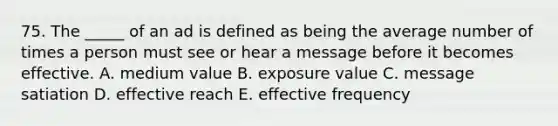 75. The _____ of an ad is defined as being the average number of times a person must see or hear a message before it becomes effective. A. medium value B. exposure value C. message satiation D. effective reach E. effective frequency