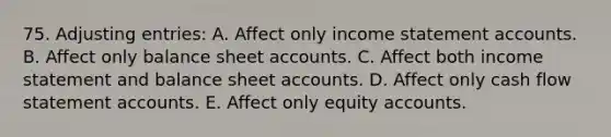 75. <a href='https://www.questionai.com/knowledge/kGxhM5fzgy-adjusting-entries' class='anchor-knowledge'>adjusting entries</a>: A. Affect only income statemen<a href='https://www.questionai.com/knowledge/k7x83BRk9p-t-accounts' class='anchor-knowledge'>t accounts</a>. B. Affect only balance sheet accounts. C. Affect both income statement and balance sheet accounts. D. Affect only cash flow statement accounts. E. Affect only equity accounts.
