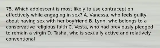 75. Which adolescent is most likely to use contraception effectively while engaging in sex? A. Vanessa, who feels guilty about having sex with her boyfriend B. Lynn, who belongs to a conservative religious faith C. Vesta, who had previously pledged to remain a virgin D. Tasha, who is sexually active and relatively conventional