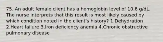 75. An adult female client has a hemoglobin level of 10.8 g/dL. The nurse interprets that this result is most likely caused by which condition noted in the client's history? 1.Dehydration 2.Heart failure 3.Iron deficiency anemia 4.Chronic obstructive pulmonary disease