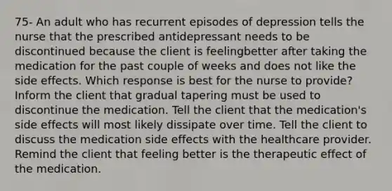 75- An adult who has recurrent episodes of depression tells the nurse that the prescribed antidepressant needs to be discontinued because the client is feelingbetter after taking the medication for the past couple of weeks and does not like the side effects. Which response is best for the nurse to provide? Inform the client that gradual tapering must be used to discontinue the medication. Tell the client that the medication's side effects will most likely dissipate over time. Tell the client to discuss the medication side effects with the healthcare provider. Remind the client that feeling better is the therapeutic effect of the medication.