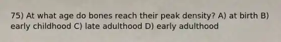 75) At what age do bones reach their peak density? A) at birth B) early childhood C) late adulthood D) early adulthood