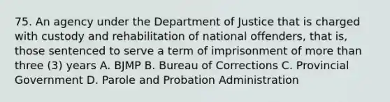 75. An agency under the Department of Justice that is charged with custody and rehabilitation of national offenders, that is, those sentenced to serve a term of imprisonment of <a href='https://www.questionai.com/knowledge/keWHlEPx42-more-than' class='anchor-knowledge'>more than</a> three (3) years A. BJMP B. Bureau of Corrections C. Provincial Government D. Parole and Probation Administration ​