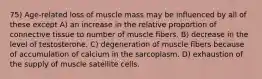 75) Age-related loss of muscle mass may be influenced by all of these except A) an increase in the relative proportion of connective tissue to number of muscle fibers. B) decrease in the level of testosterone. C) degeneration of muscle fibers because of accumulation of calcium in the sarcoplasm. D) exhaustion of the supply of muscle satellite cells.