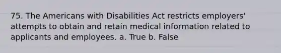 75. The Americans with Disabilities Act restricts employers' attempts to obtain and retain medical information related to applicants and employees. a. True b. False