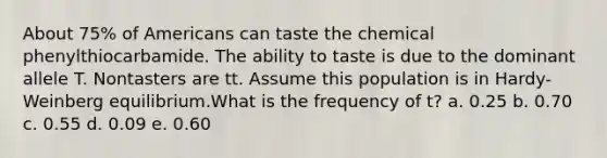 About 75% of Americans can taste the chemical phenylthiocarbamide. The ability to taste is due to the dominant allele T. Nontasters are tt. Assume this population is in Hardy-Weinberg equilibrium.What is the frequency of t? a. 0.25 b. 0.70 c. 0.55 d. 0.09 e. 0.60