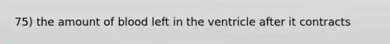 75) the amount of blood left in the ventricle after it contracts