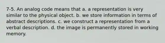 7-5. An analog code means that a. a representation is very similar to the physical object. b. we store information in terms of abstract descriptions. c. we construct a representation from a verbal description. d. the image is permanently stored in working memory.