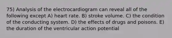 75) Analysis of the electrocardiogram can reveal all of the following except A) heart rate. B) stroke volume. C) the condition of the conducting system. D) the effects of drugs and poisons. E) the duration of the ventricular action potential