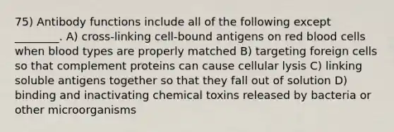 75) Antibody functions include all of the following except ________. A) cross-linking cell-bound antigens on red blood cells when blood types are properly matched B) targeting foreign cells so that complement proteins can cause cellular lysis C) linking soluble antigens together so that they fall out of solution D) binding and inactivating chemical toxins released by bacteria or other microorganisms