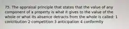 75. The appraisal principle that states that the value of any component of a property is what it gives to the value of the whole or what its absence detracts from the whole is called: 1 contribution 2 competition 3 anticipation 4 conformity